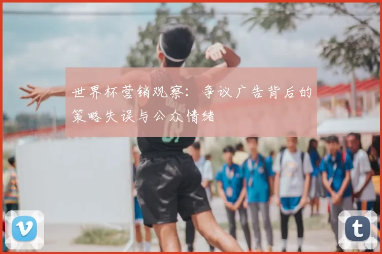 世界杯营销观察:争议广告背后的策略失误与公众情绪