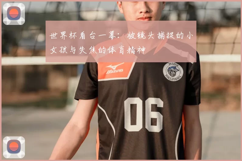 世界杯看台一幕:被镜头捕捉的小女孩与失焦的体育精神