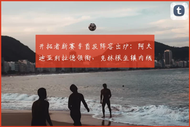 开拓者新赛季首发阵容出炉:阿夫迪亚利拉德领衔,克林根坐镇内线