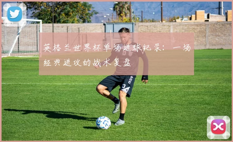 英格兰世界杯单场进球纪录：一场经典进攻的战术复盘