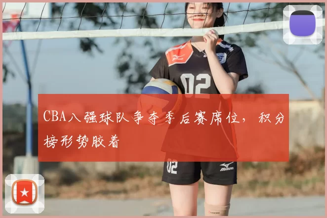 CBA八强球队争夺季后赛席位,积分榜形势胶着