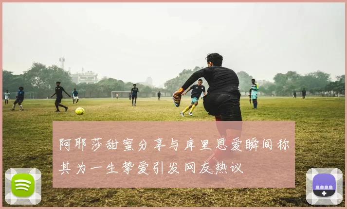 阿耶莎甜蜜分享与库里恩爱瞬间称其为一生挚爱引发网友热议