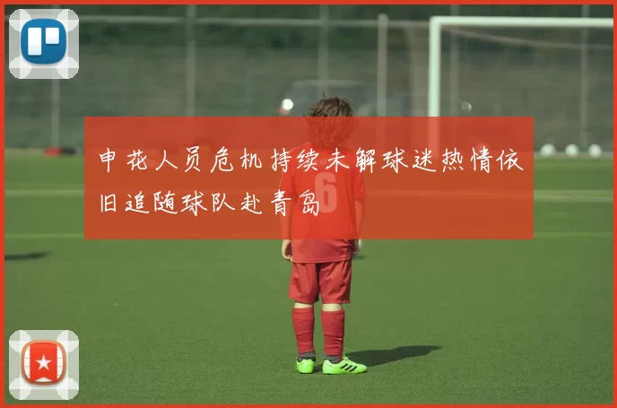 申花人员危机持续未解球迷热情依旧追随球队赴青岛