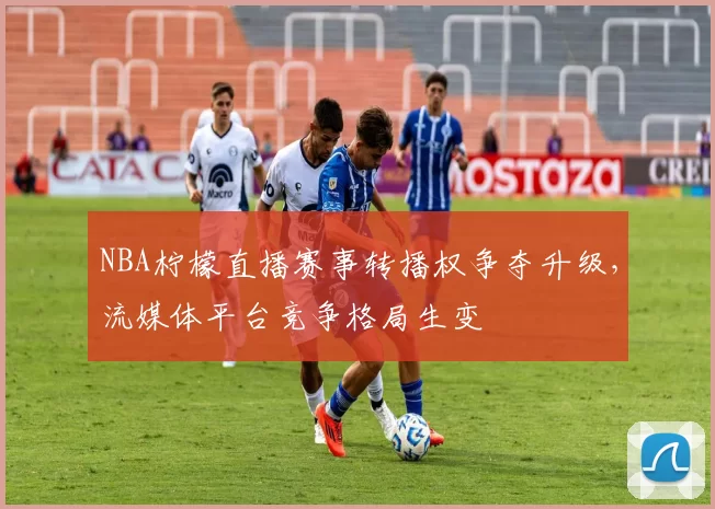 NBA柠檬直播赛事转播权争夺升级,流媒体平台竞争格局生变