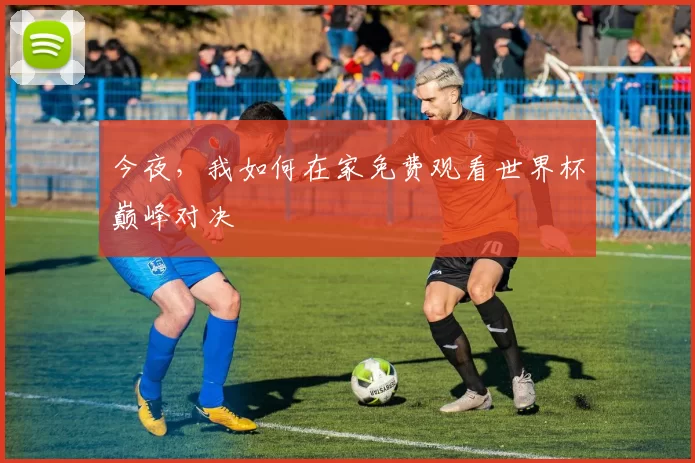 今夜,我如何在家免费观看世界杯巅峰对决