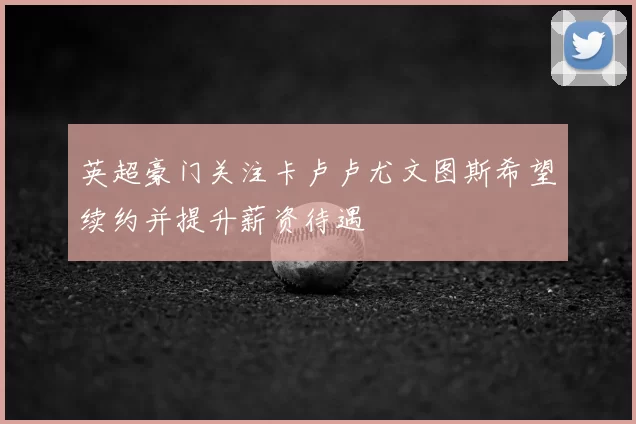 英超豪门关注卡卢卢尤文图斯希望续约并提升薪资待遇