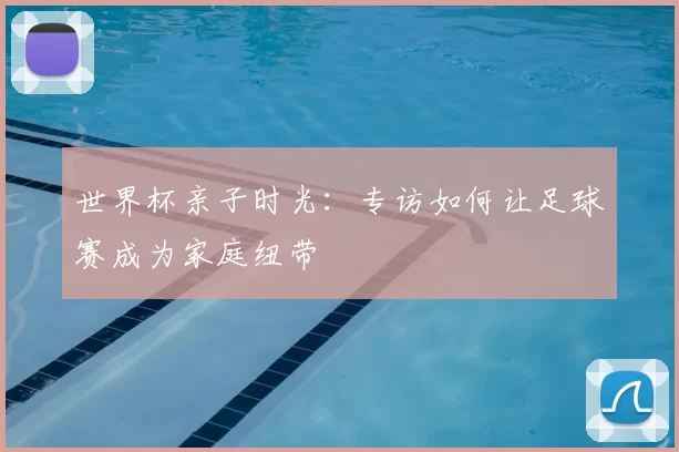 世界杯亲子时光:专访如何让足球赛成为家庭纽带