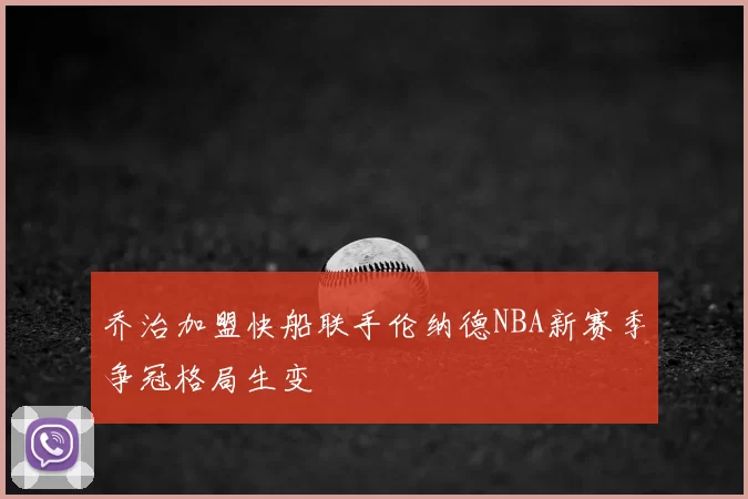 乔治加盟快船联手伦纳德NBA新赛季争冠格局生变