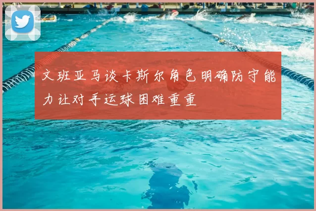 文班亚马谈卡斯尔角色明确防守能力让对手运球困难重重