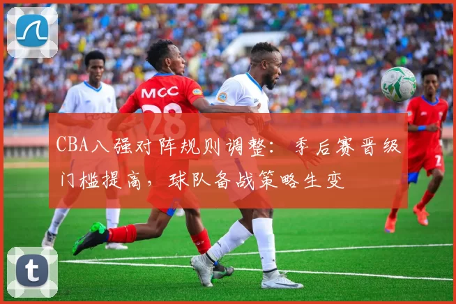 CBA八强对阵规则调整:季后赛晋级门槛提高,球队备战策略生变