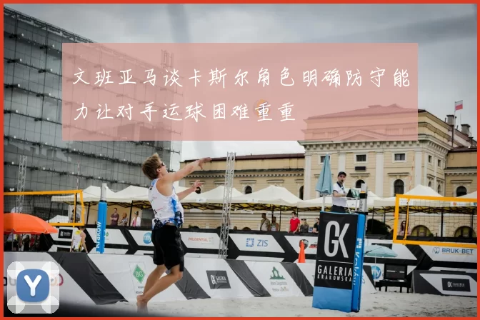 文班亚马谈卡斯尔角色明确防守能力让对手运球困难重重