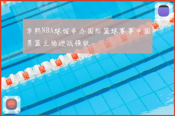 华熙NBA球馆举办国际篮球赛事中国男篮主场迎战强敌