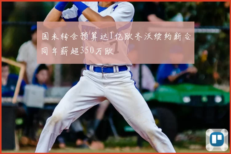 国米转会预算达1亿欧齐沃续约新合同年薪超350万欧