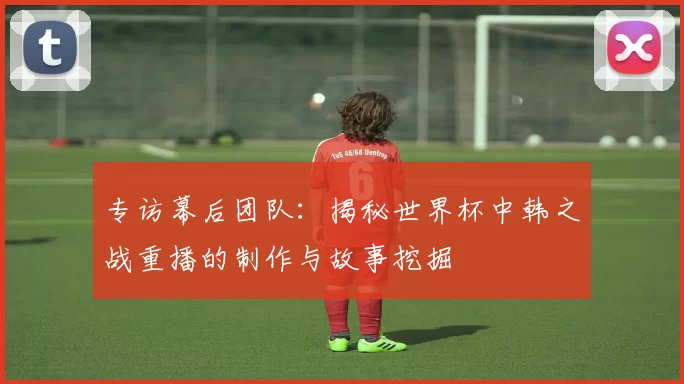 专访幕后团队:揭秘世界杯中韩之战重播的制作与故事挖掘